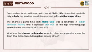 REVERB BIHTAWOOD
Q20
Doordarshan launched its second channel DD2 in 1984. It was first available
only in Delhi but services were later extended to 3 — 4 other major cities.
The channel's prime-time shift Metro Gold was a landmark in Indian
television history, and it replaced Star Plus as the top Hindi-language
entertainment channel in 2000 and 2001.
What was the channel re-branded as which aired some popular shows like
'Dekh Bhai Dekh', 'Superhit Muqabla', among others?
 