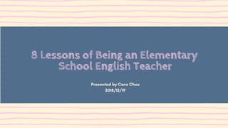 8 Lessons of Being an Elementary
School English Teacher
Presented by Cara Chou
2018/12/19
 