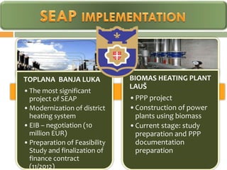 TOPLANA BANJA LUKA             BIOMAS HEATING PLANT
                               LAUŠ
• The most significant
  project of SEAP              •PPP project
• Modernization of district    •Construction of power
  heating system                plants using biomass
• EIB – negotiation (10        •Current stage: study
  million EUR)                  preparation and PPP
• Preparation of Feasibility    documentation
  Study and finalization of     preparation
  finance contract
  (11/2012)
 