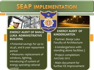 ENERGY AUDIT OF BANJA            ENERGY AUDIT OF
LUKA ADMINISTRATIVE            KINDERGARTEN
BUILDING                       · Partner: Banja Luka
•Potential savings for up to   Faculty of Architecture
26,9%, and 6 year repayment    · 6 kindergartens with
period                         standing alone facilities )
•Measures: replacement of      · Project completion:
windows, lighting,             Jun/July 2012
introducing of system of
                               · Main document for
energy spending rational       further EE improvement
control
 