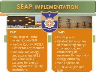 PEM                        EMIS
•CBC project – total      •UNDP project
 value 162.000 EUR        •Establishing a system
•Karlovc County, REGEA,    of monitoring energy
 Center for Environment    consumption, and
•Increase knowledge        establishing of
 and awareness of EE       measures for improving
 and establishing          energy efficiency
 systems for energy       •Web application
 management in 15 City    •Total value: 380.000
 institutions              EUR
 