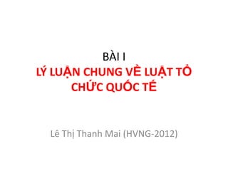 BÀI I
LÝ LUẬN CHUNG VỀ LUẬT TỔ
      CHỨC QUỐC TẾ


  Lê Thị Thanh Mai (HVNG-2012)
 