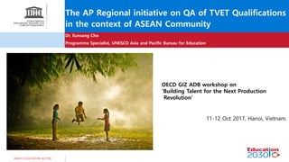 UNESCO EDUCATION SECTOR
The AP Regional initiative on QA of TVET Qualifications
in the context of ASEAN Community
Dr. Eunsang Cho
Programme Specialist, UNESCO Asia and Pacific Bureau for Education
OECD GIZ ADB workshop on
‘Building Talent for the Next Production
Revolution’
11-12 Oct 2017, Hanoi, Vietnam.
 