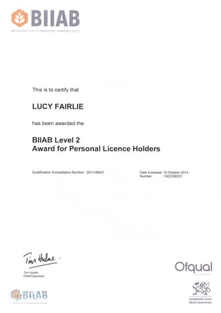 ffiBIIAB BRITISH INSTITUTE OF INNKEEPING AWARDING BODY 
This is to certify that 
LUCY FAIRLIE 
has been awarded the 
BIIAB Level 2 
Award for Personal Licence Holders 
Qualification Accreditation Number: 501 1149413 Date Achieved: 16 October 2014 
Number: 1003336331 
r*w ffiffrcffiffiffi 
Tim Hulme 
Chief Executive 
ffi WffiHffis&ffi 
Llywodraeth Cymru 
Welsh Government 
BRITISH INSTITUTE OF INNKEEPING AWARDING BODY 
