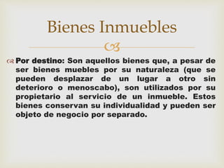 Bienes Inmuebles 
 
 Por destino: Son aquellos bienes que, a pesar de 
ser bienes muebles por su naturaleza (que se 
pueden desplazar de un lugar a otro sin 
deterioro o menoscabo), son utilizados por su 
propietario al servicio de un inmueble. Estos 
bienes conservan su individualidad y pueden ser 
objeto de negocio por separado. 
 