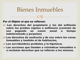 Bienes Inmuebles 
 
Por el Objeto al que se refieren: 
 Los derechos del propietario y los del enfiteuta 
sobre los predios sujetos a enfiteusis (contrato de 
uso pagando un canon anual a tiempo 
indeterminado y perpetuo) 
 Los derechos de usufructo y de uso sobre las cosas 
Inmuebles y también el de habitación, 
 Las servidumbres prediales y la hipoteca; 
 Las acciones que tiendan a reivindicar inmuebles o 
a reclamar derechos que se refieran a los mismos. 
