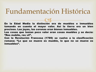 Fundamentación Histórica 
 
En la Edad Media la distinción era de muebles e inmuebles 
tomando en cuenta el mayor valor. Así la tierra era un bien 
precioso. Las joyas, las coronas eran bienes inmuebles. 
Las cosas que tenían poco valor eran cosas muebles y se decía: 
“Res mobile, res vil”. 
Con la Revolución Francesa (1789) se vuelve a la clasificación 
romana: “Lo que se mueve es mueble, lo que no se mueve es 
inmuebles”. 
 