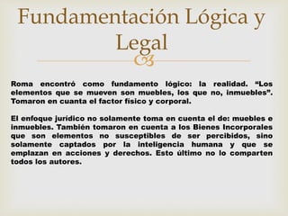 Fundamentación Lógica y 
Legal 
 
Roma encontró como fundamento lógico: la realidad. “Los 
elementos que se mueven son muebles, los que no, inmuebles”. 
Tomaron en cuanta el factor físico y corporal. 
El enfoque jurídico no solamente toma en cuenta el de: muebles e 
inmuebles. También tomaron en cuenta a los Bienes Incorporales 
que son elementos no susceptibles de ser percibidos, sino 
solamente captados por la inteligencia humana y que se 
emplazan en acciones y derechos. Esto último no lo comparten 
todos los autores. 
 