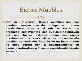  
 Por su naturaleza: Cosas muebles las que 
pueden transportarse de un lugar a otro sea 
moviéndose ellas a si mismas como los 
animales -semovientes- sea que solo se muevan 
por una fuerza extraña como las cosas 
inanimadas. La cosa debe ser considerada 
mueble, es decir desplazable de un lugar a otro 
no debe perder con el desplazamiento su 
esencia naturaleza o forma o considerablemente 
su valor. 
Bienes Muebles 
 