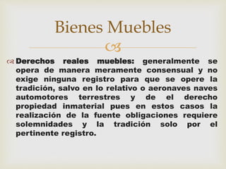 Bienes Muebles 
 
 Derechos reales muebles: generalmente se 
opera de manera meramente consensual y no 
exige ninguna registro para que se opere la 
tradición, salvo en lo relativo o aeronaves naves 
automotores terrestres y de el derecho 
propiedad inmaterial pues en estos casos la 
realización de la fuente obligaciones requiere 
solemnidades y la tradición solo por el 
pertinente registro. 
 