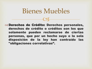 Bienes Muebles 
 
 Derechos de Crédito: Derechos personales, 
derechos de crédito o créditos son los que 
solamente pueden reclamarse de ciertas 
personas, que por un hecho suyo o la sola 
disposición de la ley han contraído las 
"obligaciones correlativas”. 
 