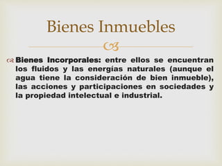 Bienes Inmuebles 
 
 Bienes Incorporales: entre ellos se encuentran 
los fluidos y las energías naturales (aunque el 
agua tiene la consideración de bien inmueble), 
las acciones y participaciones en sociedades y 
la propiedad intelectual e industrial. 
 