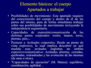 Elemento básicos: el cuerpo
Apartados a trabajar
• Posibilidades de movimiento: Este apartado requiere
del conocimiento del cuerpo y dentro de él de las
partes del mismo, para de forma simultánea trabajar
sobre sus posibilidades de movimiento incluyendo la
independencia segmentaria.
• Capacidades de expresión/comunicación de las
distintas partes corporales: rostro, manos, torso,
piernas, pies...
• Posturas y Actitudes corporales: Desde un punto de
vista expresivo, lo cual implica descubrir en qué
medida esas actitudes engloban un ámbito
expresivo/comunicativo: Actitudes abiertas, cerradas,
quebradas, redondeadas y las evolución de las mismas
(de unas a otras).
• "Capacidades de ejecución" (M. Mateu): equilibrio,
coordinación, agilidad...
 