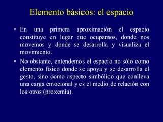 Elemento básicos: el espacio
• En una primera aproximación el espacio
constituye en lugar que ocupamos, donde nos
movemos y donde se desarrolla y visualiza el
movimiento.
• No obstante, entendemos el espacio no sólo como
elemento físico donde se apoya y se desarrolla el
gesto, sino como aspecto simbólico que conlleva
una carga emocional y es el medio de relación con
los otros (proxemia).
 