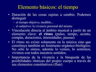 Elemento básicos: el tiempo
• Duración de las cosas sujetas a cambio. Podemos
distinguir
– el tiempo objetivo, medible...
– el subjetivo: la vivencia personal del mismo
• Vinculación directa al ámbito musical a partir de un
elemento clave: el ritmo (pulso, tempo, acento,
compás, duraciones, intensidades, pausas)
• El ritmo no existe solamente en la música sino que
constituye también un fenómeno orgánico-biológico.
No sólo lo oímos, además lo vemos, lo sentimos,
vivimos con todos nuestros sentidos.
• Importancia de la vivencia y la búsqueda de las
posibilidades rítmicas del propio cuerpo a través de
sus elementos constitutivos (fluir)
 