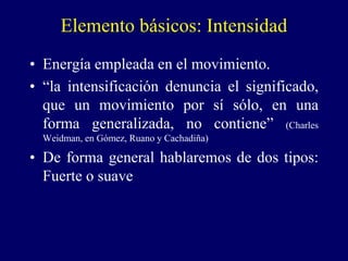 Elemento básicos: Intensidad
• Energía empleada en el movimiento.
• “la intensificación denuncia el significado,
que un movimiento por sí sólo, en una
forma generalizada, no contiene” (Charles
Weidman, en Gómez, Ruano y Cachadiña)
• De forma general hablaremos de dos tipos:
Fuerte o suave
 