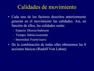 Calidades de movimiento
• Cada uno de los factores descritos anteriormente
generan en el movimiento las calidades. Así, en
función de ellos, las calidades serán:
– Espacio: Directo/Indirecto
– Tiempo: Súbito/sostenido
– Intensidad: Fuerte/suave
• De la combinación de todas ellas obtenemos las 8
acciones básicas (Rudolf Von Laban)
 