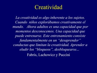 Creatividad
La creatividad es algo inherente a los sujetos.
Cuando niños explorábamos creativamente el
mundo. Ahora adultos es una capacidad que por
momentos desconocemos. Una capacidad que
puede entrenarse. Este entrenamiento consiste
fundamentalmente en un “desaprender”
conductas que limitan la creatividad. Aprender a
eludir los “bloqueos”, desbloquearse...
Fabris, Lachowicz y Puccini
 