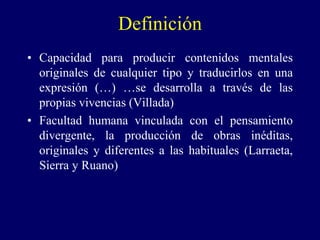 Definición
• Capacidad para producir contenidos mentales
originales de cualquier tipo y traducirlos en una
expresión (…) …se desarrolla a través de las
propias vivencias (Villada)
• Facultad humana vinculada con el pensamiento
divergente, la producción de obras inéditas,
originales y diferentes a las habituales (Larraeta,
Sierra y Ruano)
 