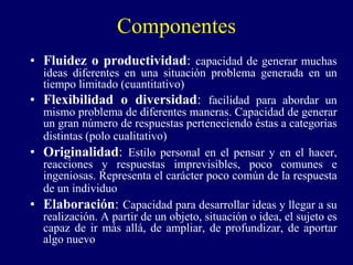 Componentes
• Fluidez o productividad: capacidad de generar muchas
ideas diferentes en una situación problema generada en un
tiempo limitado (cuantitativo)
• Flexibilidad o diversidad: facilidad para abordar un
mismo problema de diferentes maneras. Capacidad de generar
un gran número de respuestas perteneciendo éstas a categorías
distintas (polo cualitativo)
• Originalidad: Estilo personal en el pensar y en el hacer,
reacciones y respuestas imprevisibles, poco comunes e
ingeniosas. Representa el carácter poco común de la respuesta
de un individuo
• Elaboración: Capacidad para desarrollar ideas y llegar a su
realización. A partir de un objeto, situación o idea, el sujeto es
capaz de ir más allá, de ampliar, de profundizar, de aportar
algo nuevo
 