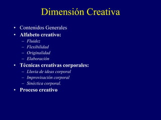 Dimensión Creativa
• Contenidos Generales
• Alfabeto creativo:
– Fluidez
– Flexibilidad
– Originalidad
– Elaboración
• Técnicas creativas corporales:
– Lluvia de ideas corporal
– Improvisación corporal
– Sinéctica corporal.
• Proceso creativo
 