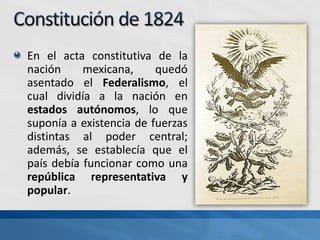 En el acta constitutiva de la
nación mexicana, quedó
asentado el Federalismo, el
cual dividía a la nación en
estados autónomos, lo que
suponía a existencia de fuerzas
distintas al poder central;
además, se establecía que el
país debía funcionar como una
república representativa y
popular.
 