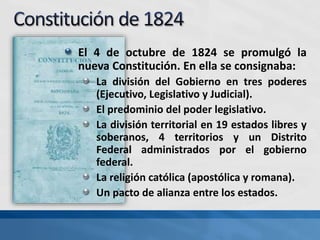 El 4 de octubre de 1824 se promulgó la
nueva Constitución. En ella se consignaba:
La división del Gobierno en tres poderes
(Ejecutivo, Legislativo y Judicial).
El predominio del poder legislativo.
La división territorial en 19 estados libres y
soberanos, 4 territorios y un Distrito
Federal administrados por el gobierno
federal.
La religión católica (apostólica y romana).
Un pacto de alianza entre los estados.
 