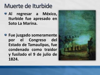 Al regresar a México,
Iturbide fue apresado en
Soto La Marina.
Fue juzgado someramente
por el Congreso del
Estado de Tamaulipas, fue
condenado como traidor
y fusilado el 9 de julio de
1824.
 