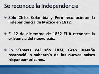 Sólo Chile, Colombia y Perú reconocieron la
independencia de México en 1822.
El 12 de diciembre de 1822 EUA reconoce la
existencia del nuevo país.
En vísperas del año 1824, Gran Bretaña
reconoció la soberanía de los nuevos países
hispanoamericanos.
 