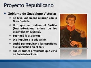 Gobierno de Guadalupe Victoria:
Se tuvo una buena relación con la
Gran Bretaña.
Hizo que se rindiera el Castillo
(Fuerte-Fortaleza última de los
españoles en México).
Suprimió la esclavitud.
Dio impulso a la educación.
Luchó por expulsar a los españoles
que quedaban en el país.
Fue el primer presidente que vivió
en Palacio Nacional.
 