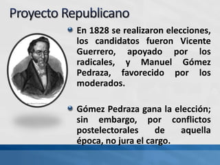 En 1828 se realizaron elecciones,
los candidatos fueron Vicente
Guerrero, apoyado por los
radicales, y Manuel Gómez
Pedraza, favorecido por los
moderados.
Gómez Pedraza gana la elección;
sin embargo, por conflictos
postelectorales de aquella
época, no jura el cargo.
 