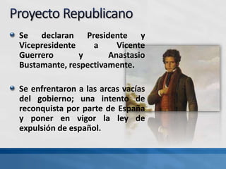 Se declaran Presidente y
Vicepresidente a Vicente
Guerrero y Anastasio
Bustamante, respectivamente.
Se enfrentaron a las arcas vacías
del gobierno; una intento de
reconquista por parte de España
y poner en vigor la ley de
expulsión de español.
 