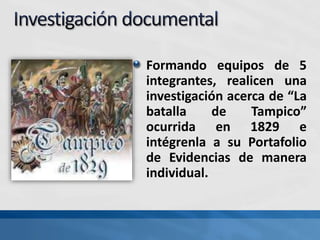 Formando equipos de 5
integrantes, realicen una
investigación acerca de “La
batalla de Tampico”
ocurrida en 1829 e
intégrenla a su Portafolio
de Evidencias de manera
individual.
 