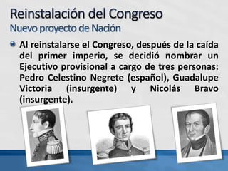 Nuevoproyecto deNación
Al reinstalarse el Congreso, después de la caída
del primer imperio, se decidió nombrar un
Ejecutivo provisional a cargo de tres personas:
Pedro Celestino Negrete (español), Guadalupe
Victoria (insurgente) y Nicolás Bravo
(insurgente).
 