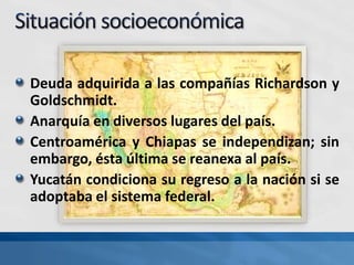 Deuda adquirida a las compañías Richardson y
Goldschmidt.
Anarquía en diversos lugares del país.
Centroamérica y Chiapas se independizan; sin
embargo, ésta última se reanexa al país.
Yucatán condiciona su regreso a la nación si se
adoptaba el sistema federal.
 
