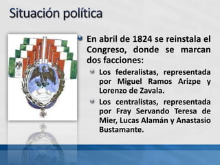 En abril de 1824 se reinstala el
Congreso, donde se marcan
dos facciones:
Los federalistas, representada
por Miguel Ramos Arizpe y
Lorenzo de Zavala.
Los centralistas, representada
por Fray Servando Teresa de
Mier, Lucas Alamán y Anastasio
Bustamante.
 