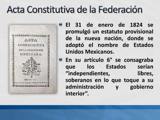 El 31 de enero de 1824 se
promulgó un estatuto provisional
de la nueva nación, donde se
adoptó el nombre de Estados
Unidos Mexicanos.
En su artículo 6° se consagraba
que los Estados serían
“independientes, libres,
soberanos en lo que toque a su
administración y gobierno
interior”.
 