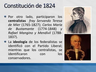 Por otro lado, participaron los
centralistas fray Servando Teresa
de Mier (1765-1827); Carlos María
de Bustamante (1774-1848) y
Rafael Mangino y Mendívil (1788-
1837).
La ideología de los federalistas se
identificó con el Partido Liberal;
mientras que los centralistas, se
identificaron con los
conservadores.
 