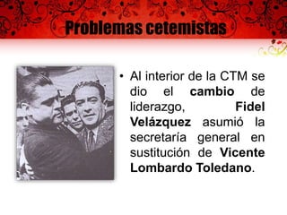 Problemas cetemistas
• Al interior de la CTM se
dio el cambio de
liderazgo, Fidel
Velázquez asumió la
secretaría general en
sustitución de Vicente
Lombardo Toledano.
 