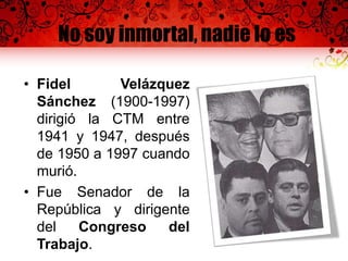 No soy inmortal, nadie lo es
• Fidel Velázquez
Sánchez (1900-1997)
dirigió la CTM entre
1941 y 1947, después
de 1950 a 1997 cuando
murió.
• Fue Senador de la
República y dirigente
del Congreso del
Trabajo.
 