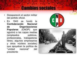 Cambios sociales
• Desapareció el sector militar
del partido oficial.
• En 1943 se fundó la
Confederación Nacional
de Organizaciones
Populares (CNOP) que
aglutinó a las capas medias
(empleados públicos,
profesionales, trabajadores
libres, algunos empresarios
y otros núcleos sociales)
que apoyaban la política de
“unidad nacional” del
presidente
 