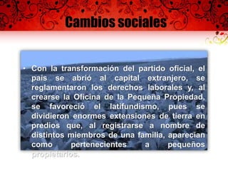 Cambios sociales
• Con la transformación del partido oficial, el
país se abrió al capital extranjero, se
reglamentaron los derechos laborales y, al
crearse la Oficina de la Pequeña Propiedad,
se favoreció el latifundismo, pues se
dividieron enormes extensiones de tierra en
predios que, al registrarse a nombre de
distintos miembros de una familia, aparecían
como pertenecientes a pequeños
propietarios.
 
