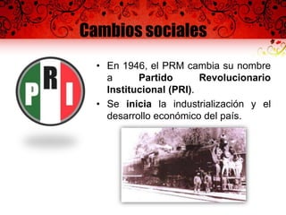 Cambios sociales
• En 1946, el PRM cambia su nombre
a Partido Revolucionario
Institucional (PRI).
• Se inicia la industrialización y el
desarrollo económico del país.
 
