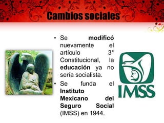 Cambios sociales
• Se modificó
nuevamente el
artículo 3°
Constitucional, la
educación ya no
sería socialista.
• Se funda el
Instituto
Mexicano del
Seguro Social
(IMSS) en 1944.
 
