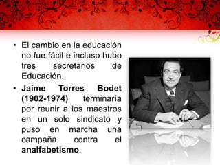 • El cambio en la educación
no fue fácil e incluso hubo
tres secretarios de
Educación.
• Jaime Torres Bodet
(1902-1974) terminaría
por reunir a los maestros
en un solo sindicato y
puso en marcha una
campaña contra el
analfabetismo.
 