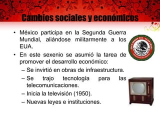 Cambios sociales y económicos
• México participa en la Segunda Guerra
Mundial, aliándose militarmente a los
EUA.
• En este sexenio se asumió la tarea de
promover el desarrollo económico:
– Se invirtió en obras de infraestructura.
– Se trajo tecnología para las
telecomunicaciones.
– Inicia la televisión (1950).
– Nuevas leyes e instituciones.
 