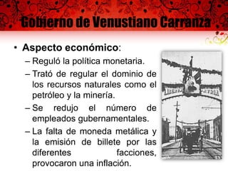 Gobierno de Venustiano Carranza
• Aspecto económico:
– Reguló la política monetaria.
– Trató de regular el dominio de
los recursos naturales como el
petróleo y la minería.
– Se redujo el número de
empleados gubernamentales.
– La falta de moneda metálica y
la emisión de billete por las
diferentes facciones,
provocaron una inflación.
 