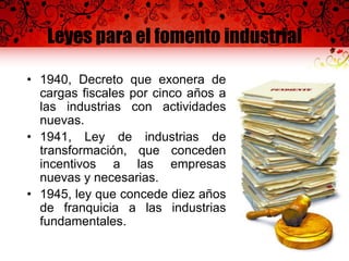 Leyes para el fomento industrial
• 1940, Decreto que exonera de
cargas fiscales por cinco años a
las industrias con actividades
nuevas.
• 1941, Ley de industrias de
transformación, que conceden
incentivos a las empresas
nuevas y necesarias.
• 1945, ley que concede diez años
de franquicia a las industrias
fundamentales.
 