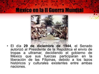 México en la II Guerra Mundial
• El día 29 de diciembre de 1944, el Senado
autorizó al Presidente de la República el envío de
tropas a ultramar, decidiendo el gobierno de
México que sus fuerzas participaran en la
liberación de las Filipinas, debido a los lazos
históricos y culturales existentes entre ambas
naciones.
 