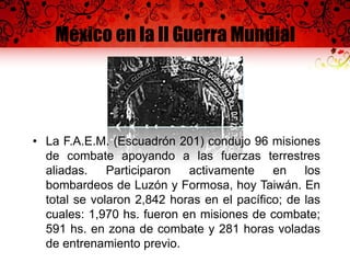 México en la II Guerra Mundial
• La F.A.E.M. (Escuadrón 201) condujo 96 misiones
de combate apoyando a las fuerzas terrestres
aliadas. Participaron activamente en los
bombardeos de Luzón y Formosa, hoy Taiwán. En
total se volaron 2,842 horas en el pacífico; de las
cuales: 1,970 hs. fueron en misiones de combate;
591 hs. en zona de combate y 281 horas voladas
de entrenamiento previo.
 